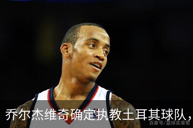 乔尔杰维奇确定执教土耳其球队，在中国男篮下课后 首度拿起教鞭！